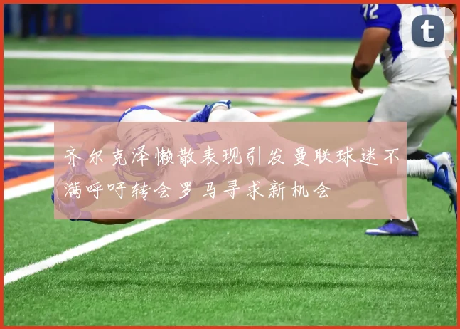 齐尔克泽懒散表现引发曼联球迷不满呼吁转会罗马寻求新机会