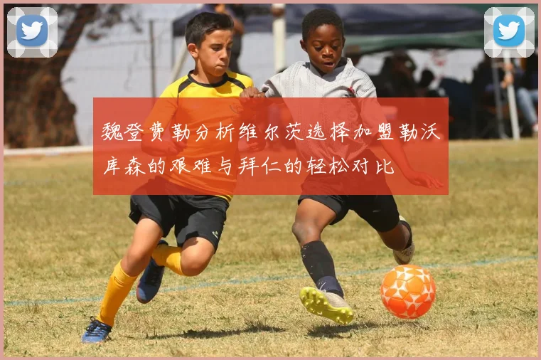 魏登费勒分析维尔茨选择加盟勒沃库森的艰难与拜仁的轻松对比