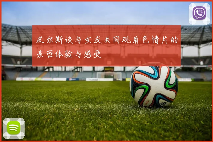 皮尔斯谈与女友共同观看色情片的亲密体验与感受