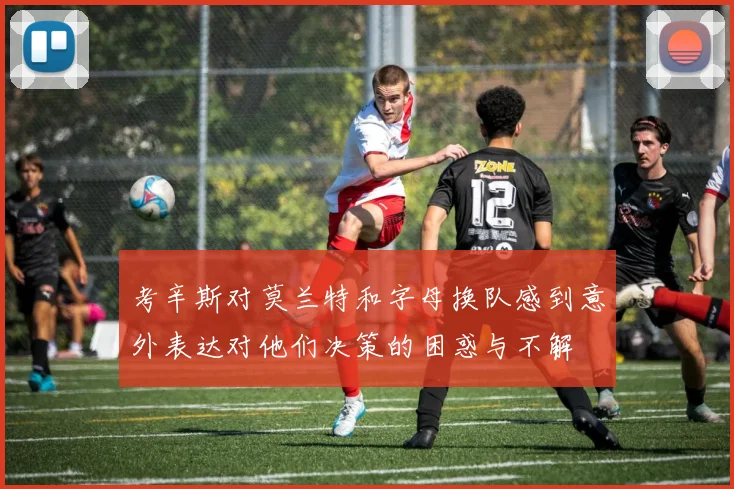 考辛斯对莫兰特和字母换队感到意外表达对他们决策的困惑与不解