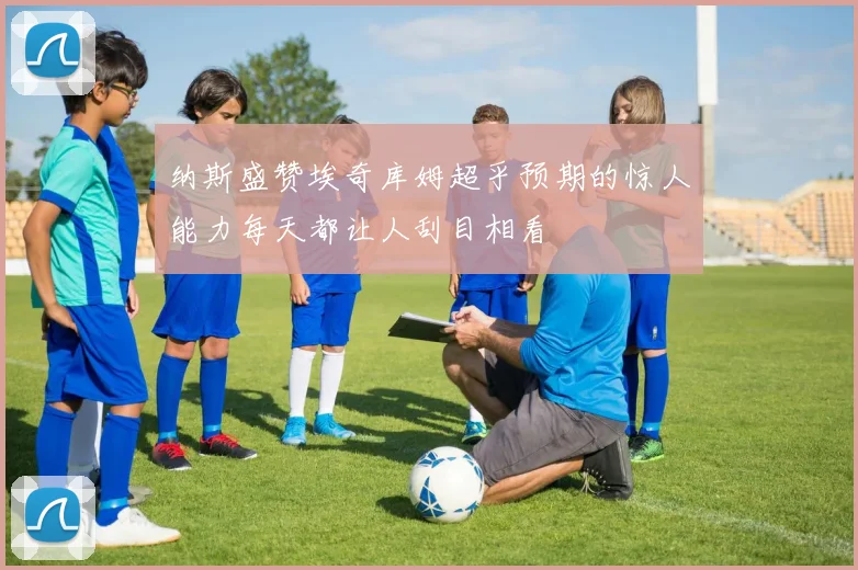 纳斯盛赞埃奇库姆超乎预期的惊人能力每天都让人刮目相看