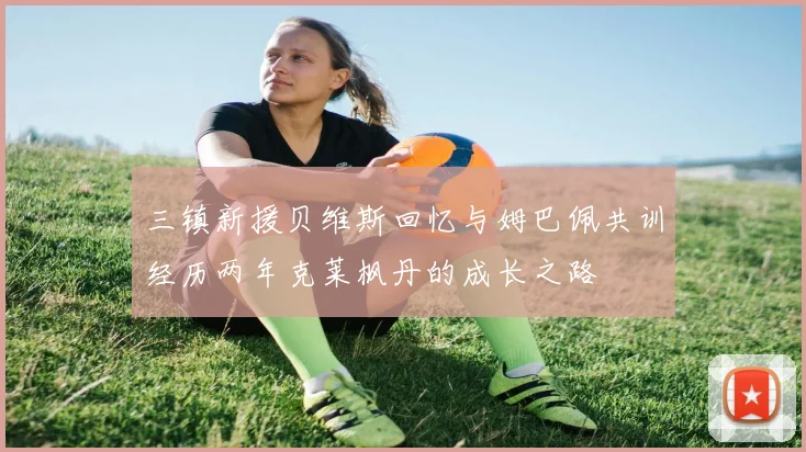 三镇新援贝维斯回忆与姆巴佩共训经历两年克莱枫丹的成长之路