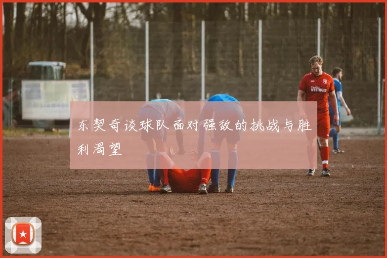 东契奇谈球队面对强敌的挑战与胜利渴望