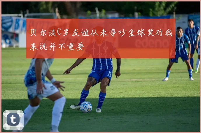 贝尔谈C罗友谊从未争吵金球奖对我来说并不重要