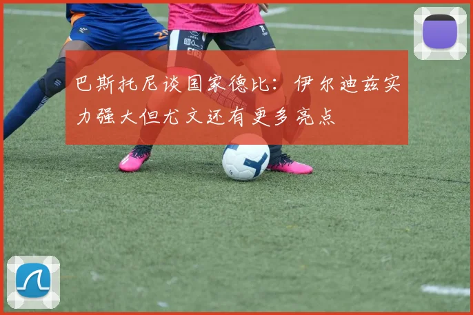 巴斯托尼谈国家德比：伊尔迪兹实力强大但尤文还有更多亮点