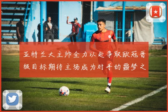 亚特兰大主帅全力以赴争取欧冠晋级目标期待主场成为对手的噩梦之地