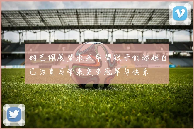 姆巴佩展望未来希望孩子们超越自己为皇马带来更多冠军与快乐