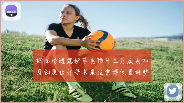 斯洛特透露伊萨克预计三月底或四月初复出并寻求最佳索博位置调整方案