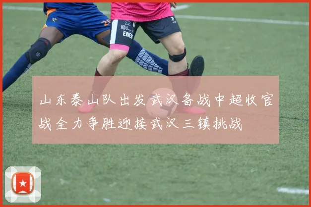 山东泰山队出发武汉备战中超收官战全力争胜迎接武汉三镇挑战