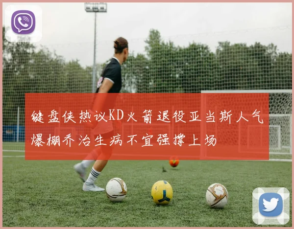 键盘侠热议KD火箭退役亚当斯人气爆棚乔治生病不宜强撑上场