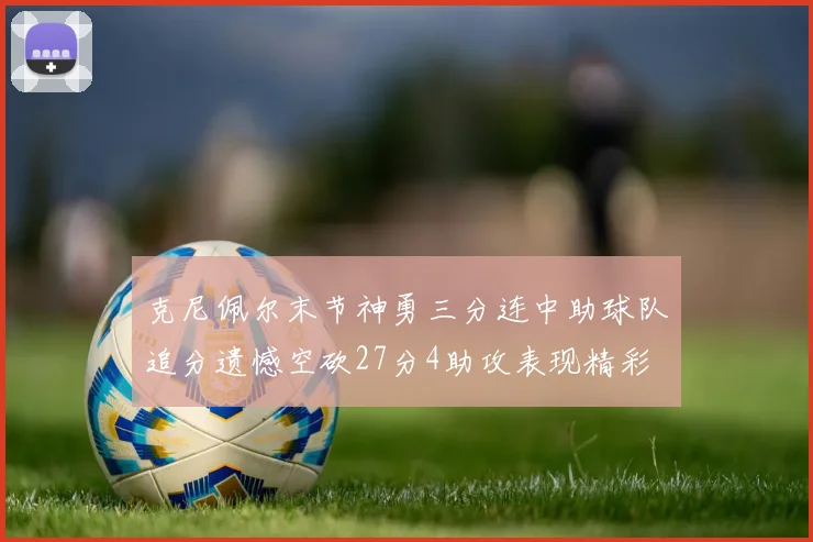 克尼佩尔末节神勇三分连中助球队追分遗憾空砍27分4助攻表现精彩