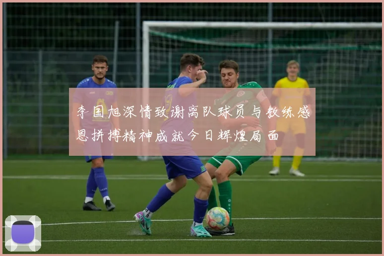 李国旭深情致谢离队球员与教练感恩拼搏精神成就今日辉煌局面