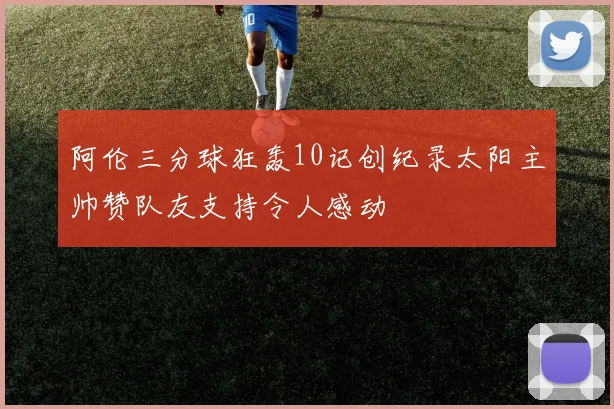 阿伦三分球狂轰10记创纪录太阳主帅赞队友支持令人感动