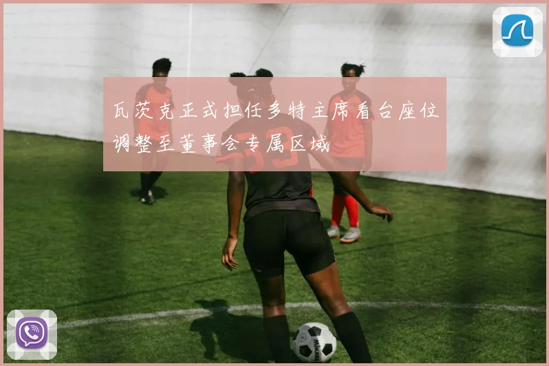 瓦茨克正式担任多特主席看台座位调整至董事会专属区域