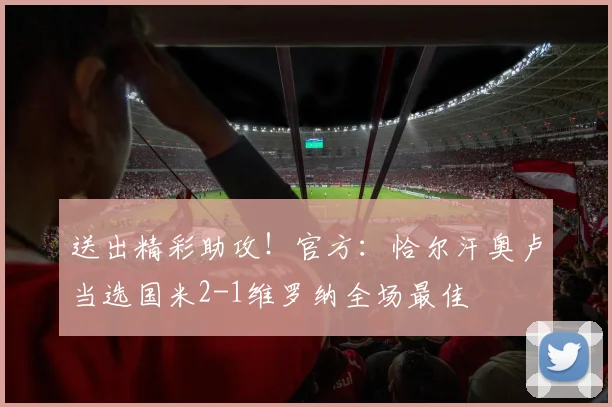 送出精彩助攻！官方：恰尔汗奥卢当选国米2-1维罗纳全场最佳