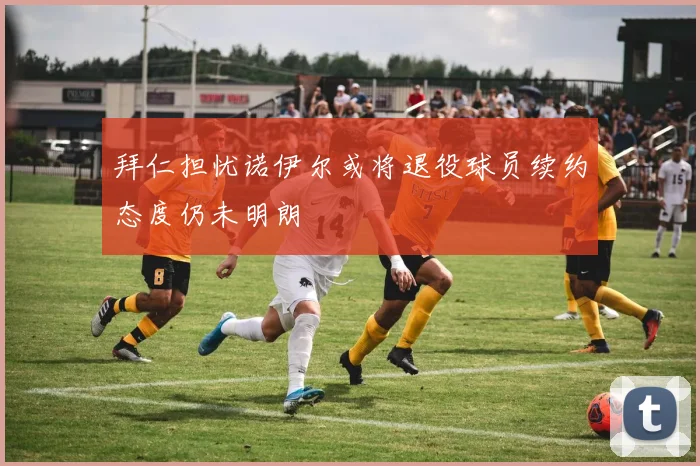 拜仁担忧诺伊尔或将退役球员续约态度仍未明朗