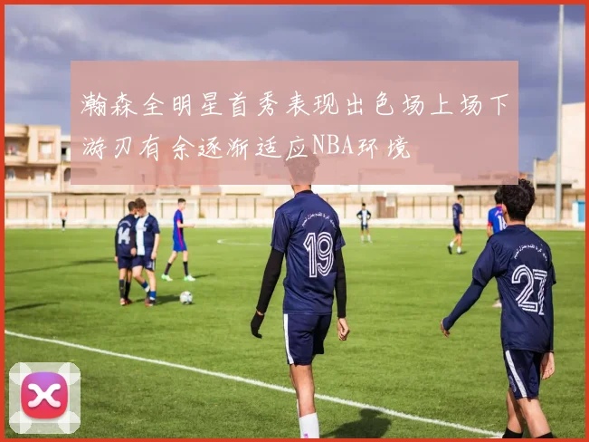 瀚森全明星首秀表现出色场上场下游刃有余逐渐适应NBA环境