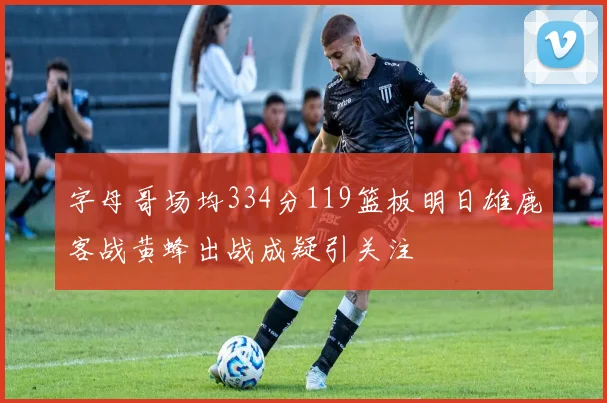 字母哥场均334分119篮板明日雄鹿客战黄蜂出战成疑引关注