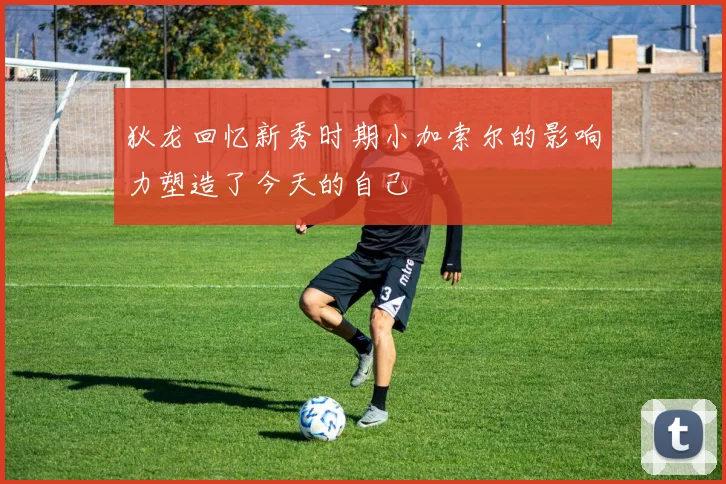 狄龙回忆新秀时期小加索尔的影响力塑造了今天的自己